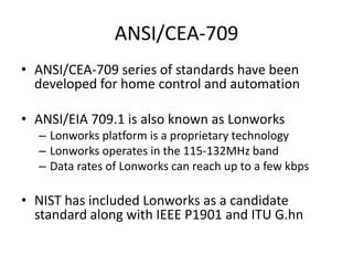 ANSI/CEA-709
• ANSI/CEA-709 series of standards have been
developed for home control and automation
• ANSI/EIA 709.1 is also known as Lonworks
– Lonworks platform is a proprietary technology
– Lonworks operates in the 115-132MHz band
– Data rates of Lonworks can reach up to a few kbps
• NIST has included Lonworks as a candidate
standard along with IEEE P1901 and ITU G.hn
 