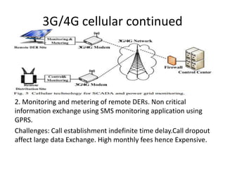 3G/4G cellular continued
2. Monitoring and metering of remote DERs. Non critical
information exchange using SMS monitoring application using
GPRS.
Challenges: Call establishment indefinite time delay.Call dropout
affect large data Exchange. High monthly fees hence Expensive.
 