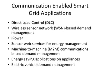 Communication Enabled Smart
Grid Applications
• Direct Load Control (DLC)
• Wireless sensor network (WSN)-based demand
management
• iPower
• Sensor web services for energy management
• Machine-to-machine (M2M) communications
based demand management
• Energy saving applications on appliances
• Electric vehicle demand management
 