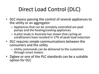Direct Load Control (DLC)
• DLC means passing the control of several appliances to
the utility or an aggregator
– Appliances that can be remotely controlled are pool
pumps and the heating/cooling appliances
– A pilot study in Australia has shown that cycling air
conditioners have resulted in 17% of peak load reduction
• DLC requires simple communications between the
consumers and the utility
– Utility commands can be delivered to the customers
through smart meters
• Zigbee or one of the PLC standards can be a suitable
option for DLC
 