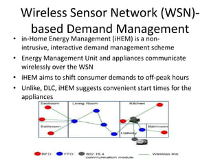 Wireless Sensor Network (WSN)-
based Demand Management
• in-Home Energy Management (iHEM) is a non-
intrusive, interactive demand management scheme
• Energy Management Unit and appliances communicate
wirelessly over the WSN
• iHEM aims to shift consumer demands to off-peak hours
• Unlike, DLC, iHEM suggests convenient start times for the
appliances
 