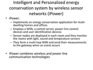 Intelligent and Personalized energy
conservation system by wireless sensor
networks (iPower)
• iPower:
– Implements an energy conservation application for multi-
dwelling homes and offices
– Employs a WSN, a control server, power-line control
devices and user identification devices
– Sensor nodes are deployed in each room and they monitor
the rooms with light, sound and temperature sensors
– They form a multi-hop WSN and send their measurements
to the gateway when an event occurs
• iPower combines wireless and power line
communication technologies
 