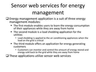 Sensor web services for energy
management
 Energy management application is a suit of three energy
management modules:
 The first module enables users to learn the energy consumption
of their appliances while they are away from home
 The second module is a load shedding application for the
utilities
• Load shedding is applied to the air conditioning appliances when the
load on the grid is critical
 The third module offers an application for energy generating
customers
• Customers can monitor and control the amount of energy stored and
energy sold back to the grid while they are away from home
 These applications utilize sensor web services
 