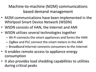 Machine-to-machine (M2M) communications
based demand management
• M2M communications have been implemented in the
Whirlpool Smart Device Network (WSDN)
• WSDN consists of HAN, the Internet and AMI
• WSDN utilizes several technologies together
– Wi-Fi connects the smart appliances and forms the HAN
– ZigBee and PLC connect the smart meters in the AMI
– Broadband Internet connects consumers to the Internet
• It enables remote access to appliance energy
consumption
• It also provides load shedding capabilities to utilities
during critical peaks
 