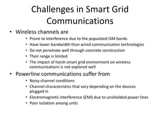 Challenges in Smart Grid
Communications
• Wireless channels are
• Prone to interference due to the populated ISM bands
• Have lower bandwidth than wired communication technologies
• Do not penetrate well through concrete construction
• Their range is limited
• The impact of harsh smart grid environment on wireless
communications is not explored well
• Powerline communications suffer from
• Noisy channel conditions
• Channel characteristics that vary depending on the devices
plugged in
• Electromagnetic interference (EMI) due to unshielded power lines
• Poor isolation among units
 