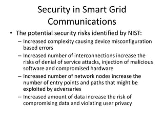 Security in Smart Grid
Communications
• The potential security risks identified by NIST:
– Increased complexity causing device misconfiguration
based errors
– Increased number of interconnections increase the
risks of denial of service attacks, injection of malicious
software and compromised hardware
– Increased number of network nodes increase the
number of entry points and paths that might be
exploited by adversaries
– Increased amount of data increase the risk of
compromising data and violating user privacy
 