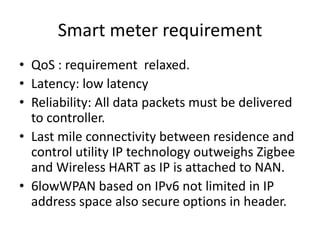 Smart meter requirement
• QoS : requirement relaxed.
• Latency: low latency
• Reliability: All data packets must be delivered
to controller.
• Last mile connectivity between residence and
control utility IP technology outweighs Zigbee
and Wireless HART as IP is attached to NAN.
• 6lowWPAN based on IPv6 not limited in IP
address space also secure options in header.
 