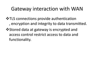 Gateway interaction with WAN
TLS connections provide authentication
, encryption and integrity to data transmitted.
Stored data at gateway is encrypted and
access control restrict access to data and
functionality.
 