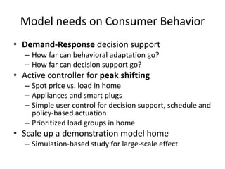Model needs on Consumer Behavior
• Demand-Response decision support
– How far can behavioral adaptation go?
– How far can decision support go?
• Active controller for peak shifting
– Spot price vs. load in home
– Appliances and smart plugs
– Simple user control for decision support, schedule and
policy-based actuation
– Prioritized load groups in home
• Scale up a demonstration model home
– Simulation-based study for large-scale effect
 