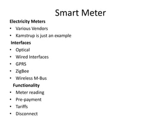 Smart Meter
Electricity Meters
• Various Vendors
• Kamstrup is just an example
Interfaces
• Optical
• Wired Interfaces
• GPRS
• ZigBee
• Wireless M-Bus
Functionality
• Meter reading
• Pre-payment
• Tariffs
• Disconnect
 
