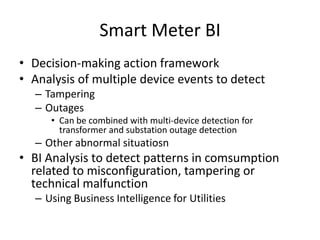 Smart Meter BI
• Decision-making action framework
• Analysis of multiple device events to detect
– Tampering
– Outages
• Can be combined with multi-device detection for
transformer and substation outage detection
– Other abnormal situatiosn
• BI Analysis to detect patterns in comsumption
related to misconfiguration, tampering or
technical malfunction
– Using Business Intelligence for Utilities
 