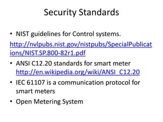Security Standards
• NIST guidelines for Control systems.
http://nvlpubs.nist.gov/nistpubs/SpecialPublicat
ions/NIST.SP.800-82r1.pdf
• ANSI C12.20 standards for smart meter
http://en.wikipedia.org/wiki/ANSI_C12.20
• IEC 61107 is a communication protocol for
smart meters
• Open Metering System
 