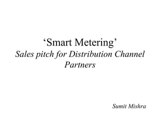 ‘Smart Metering’
Sales pitch for Distribution Channel
Partners
Sumit Mishra
 