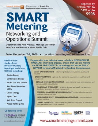 Register by
                              The producers of Smart Grid
                              Implementation Summit present
                                                                                              October 9th to
                                                                                                 SAVE up to



    SMART
                                                                                                           $998


    Metering
    Networking and
    Operations Summit
    Operationalize AMI Projects, Manage Customer
    Interface and Ensure a More Stable Grid


    Date: December 7-9, 2009 • Location: Washington, DC Metro Area

Real life case                    Engage with your industry peers to build a NEW BUSINESS
studies from                       MODEL for smart grid projects, ensure that you are making
Investor Owned,                    the RIGHT INVESTMENT in technology and secure PUBLIC
Municipal and Co-op                 SUPPORT for your AMI pilots by attending discussions on:
Utilities including:                  SMART GRID OPERATIONS – advanced grid observation, control, quality and
                                       reliability
•   Austin Energy
                                       GRID OPTIMIZATION – optimize the assets and resources (i.e. workforce and
•   Centerpoint Energy                 equipment)

•   Pacific Gas and Electric            DEMAND RESPONSE MANAGEMENT – retail, customer care, pricing options and
                                        control, visibility into utilization
•   San Diego Municipal                  VALUE CHAIN INTEGRATION – enabling demand and supply management,
    Utility                              distributed generation and load management

•   Oncor Energy                          STRATEGY, MANAGEMENT AND REGULATORY – vision, planning, decision
                                          making, strategy execution
•   Hydro One                             MODERNIZED UTILITY ORGANIZATION & STRUCTURE – communications,
                                          culture, training
•   Salt River Project
                                          SMART TECHNOLOGY – information, engineering, integration of information
•   Pepco Holdings Inc.                   and operational technology, standards



Co-located with                           Media Partners:




www.scadasecuritysummit.com                   www.smartmeteringsummit.com
 