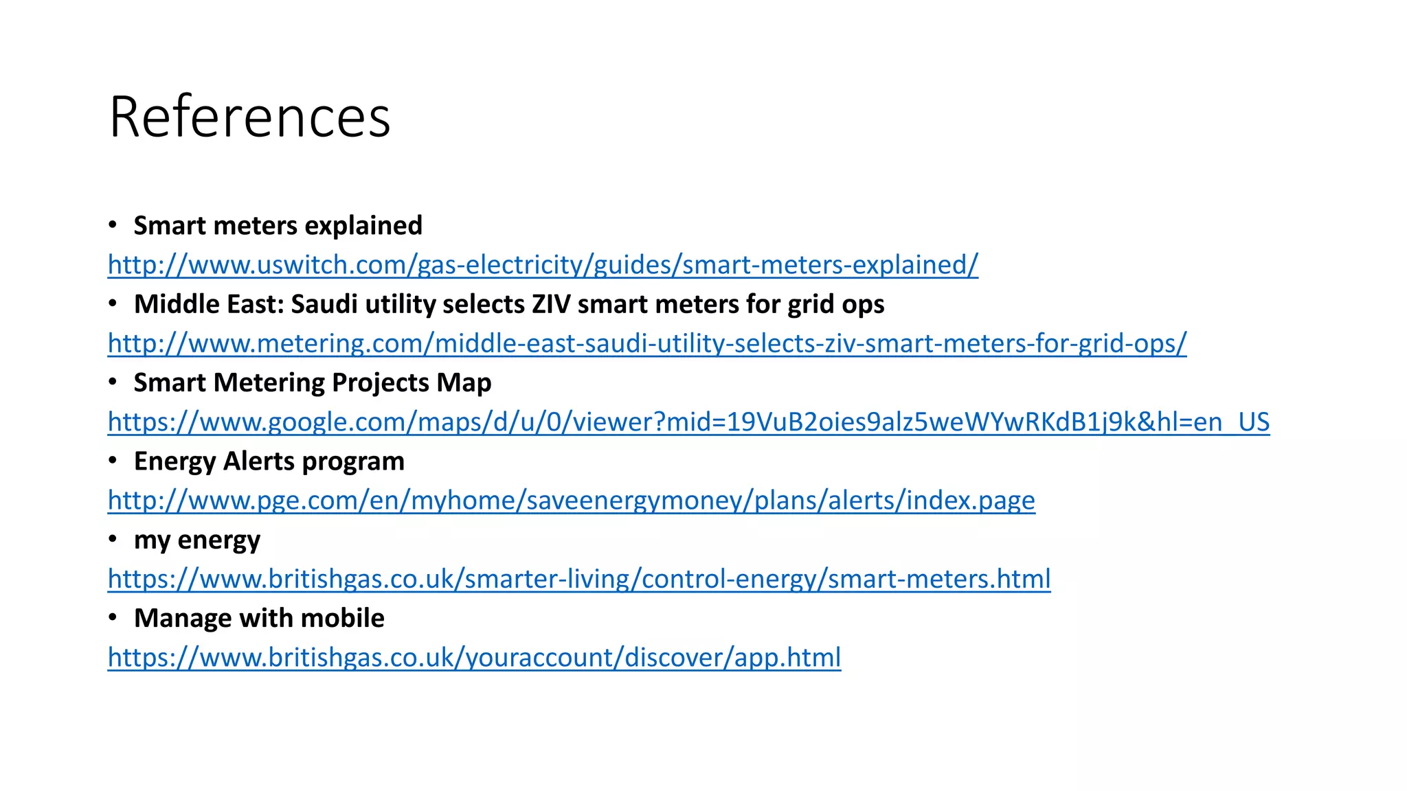 References
• Smart meters explained
http://www.uswitch.com/gas-electricity/guides/smart-meters-explained/
• Middle East: Saudi utility selects ZIV smart meters for grid ops
http://www.metering.com/middle-east-saudi-utility-selects-ziv-smart-meters-for-grid-ops/
• Smart Metering Projects Map
https://www.google.com/maps/d/u/0/viewer?mid=19VuB2oies9alz5weWYwRKdB1j9k&hl=en_US
• Energy Alerts program
http://www.pge.com/en/myhome/saveenergymoney/plans/alerts/index.page
• my energy
https://www.britishgas.co.uk/smarter-living/control-energy/smart-meters.html
• Manage with mobile
https://www.britishgas.co.uk/youraccount/discover/app.html
 