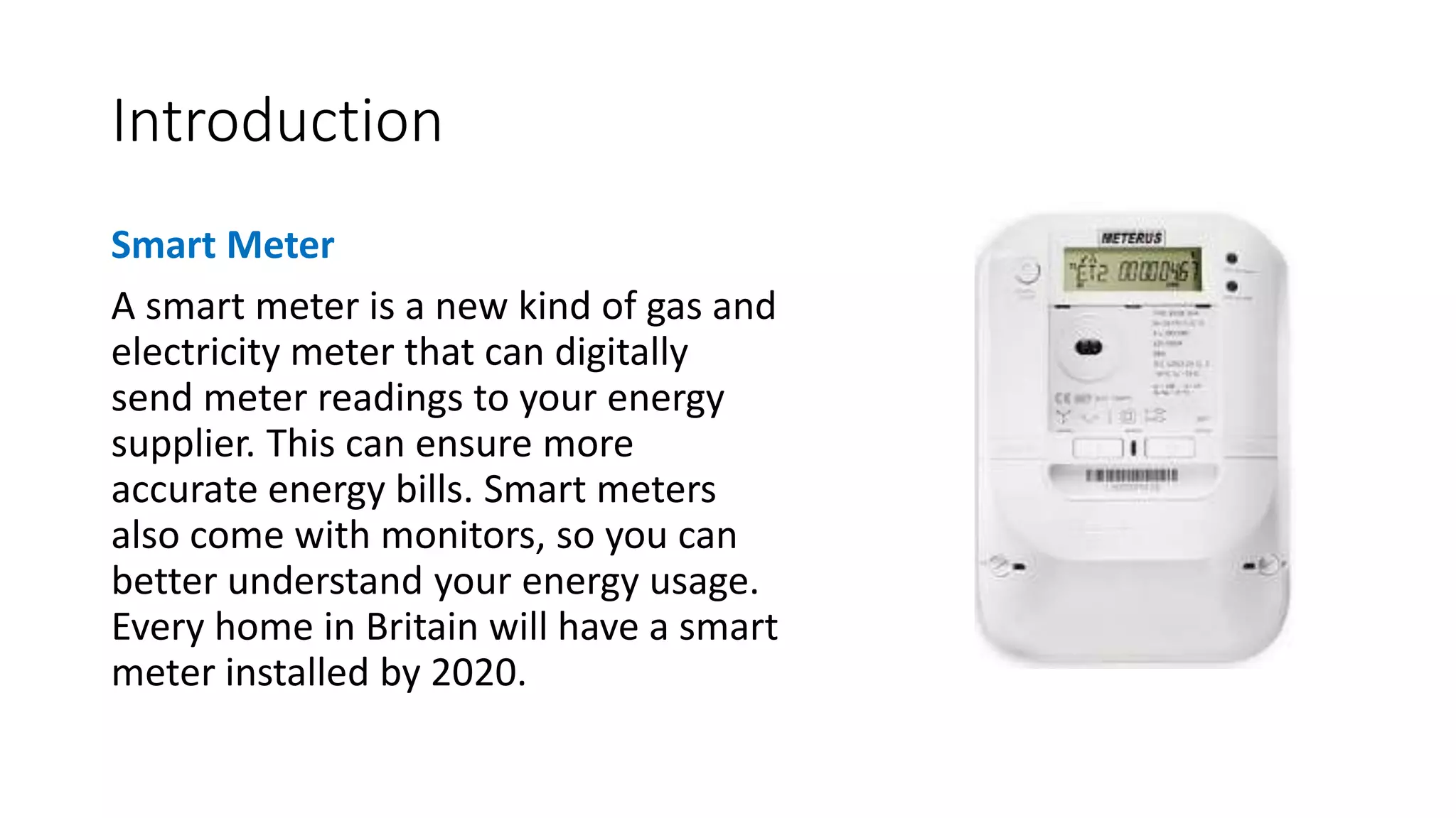 Introduction
Smart Meter
A smart meter is a new kind of gas and
electricity meter that can digitally
send meter readings to your energy
supplier. This can ensure more
accurate energy bills. Smart meters
also come with monitors, so you can
better understand your energy usage.
Every home in Britain will have a smart
meter installed by 2020.
 