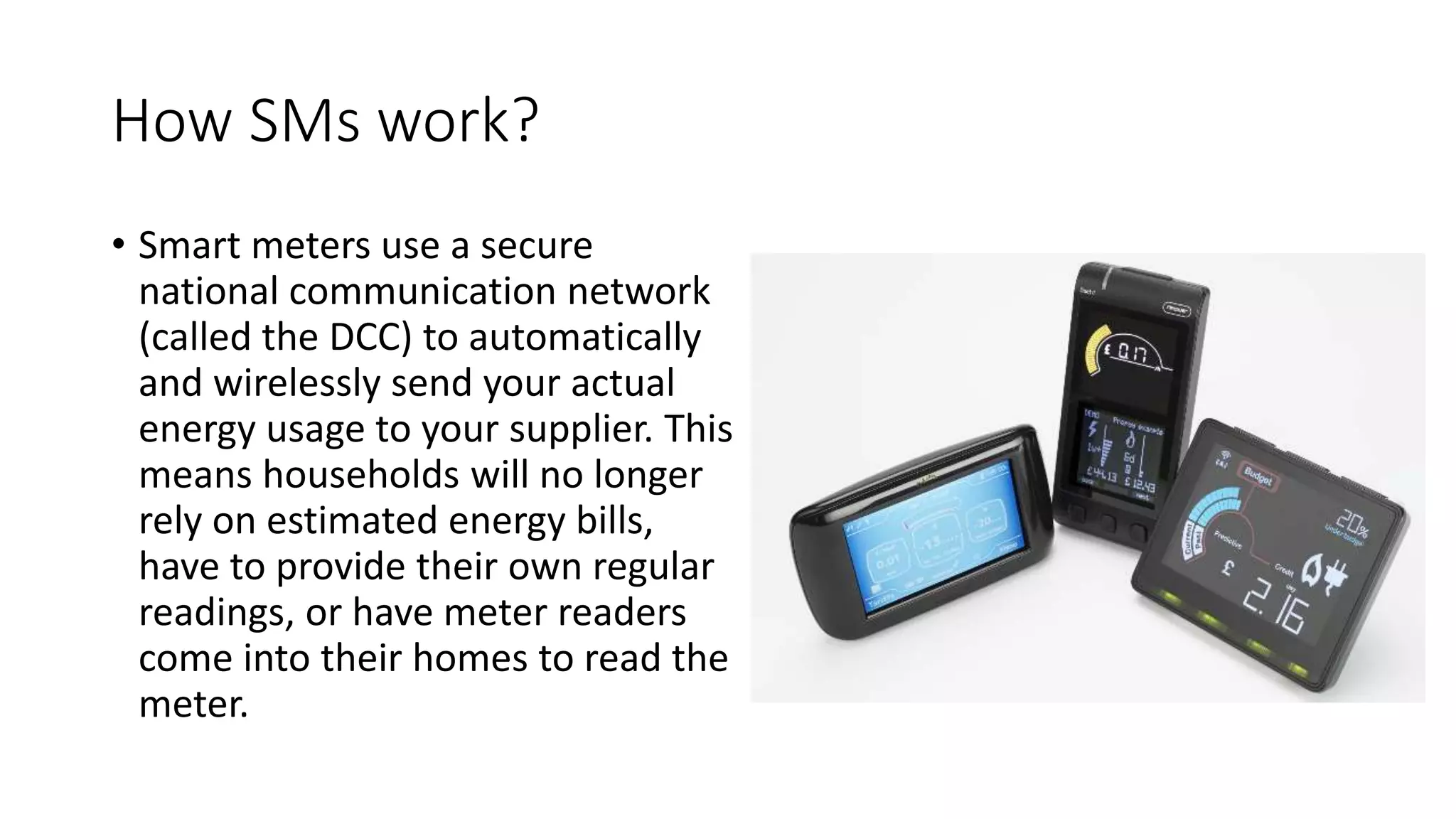 How SMs work?
• Smart meters use a secure
national communication network
(called the DCC) to automatically
and wirelessly send your actual
energy usage to your supplier. This
means households will no longer
rely on estimated energy bills,
have to provide their own regular
readings, or have meter readers
come into their homes to read the
meter.
 