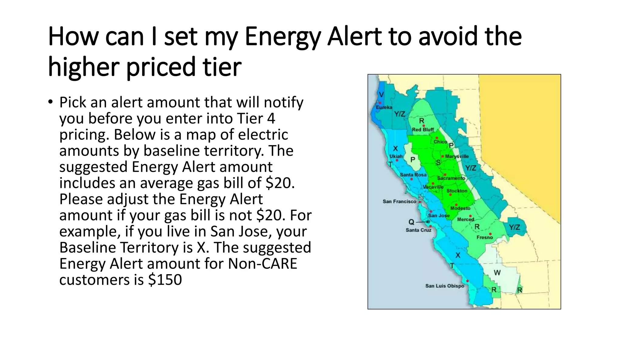 How can I set my Energy Alert to avoid the
higher priced tier
• Pick an alert amount that will notify
you before you enter into Tier 4
pricing. Below is a map of electric
amounts by baseline territory. The
suggested Energy Alert amount
includes an average gas bill of $20.
Please adjust the Energy Alert
amount if your gas bill is not $20. For
example, if you live in San Jose, your
Baseline Territory is X. The suggested
Energy Alert amount for Non-CARE
customers is $150
 