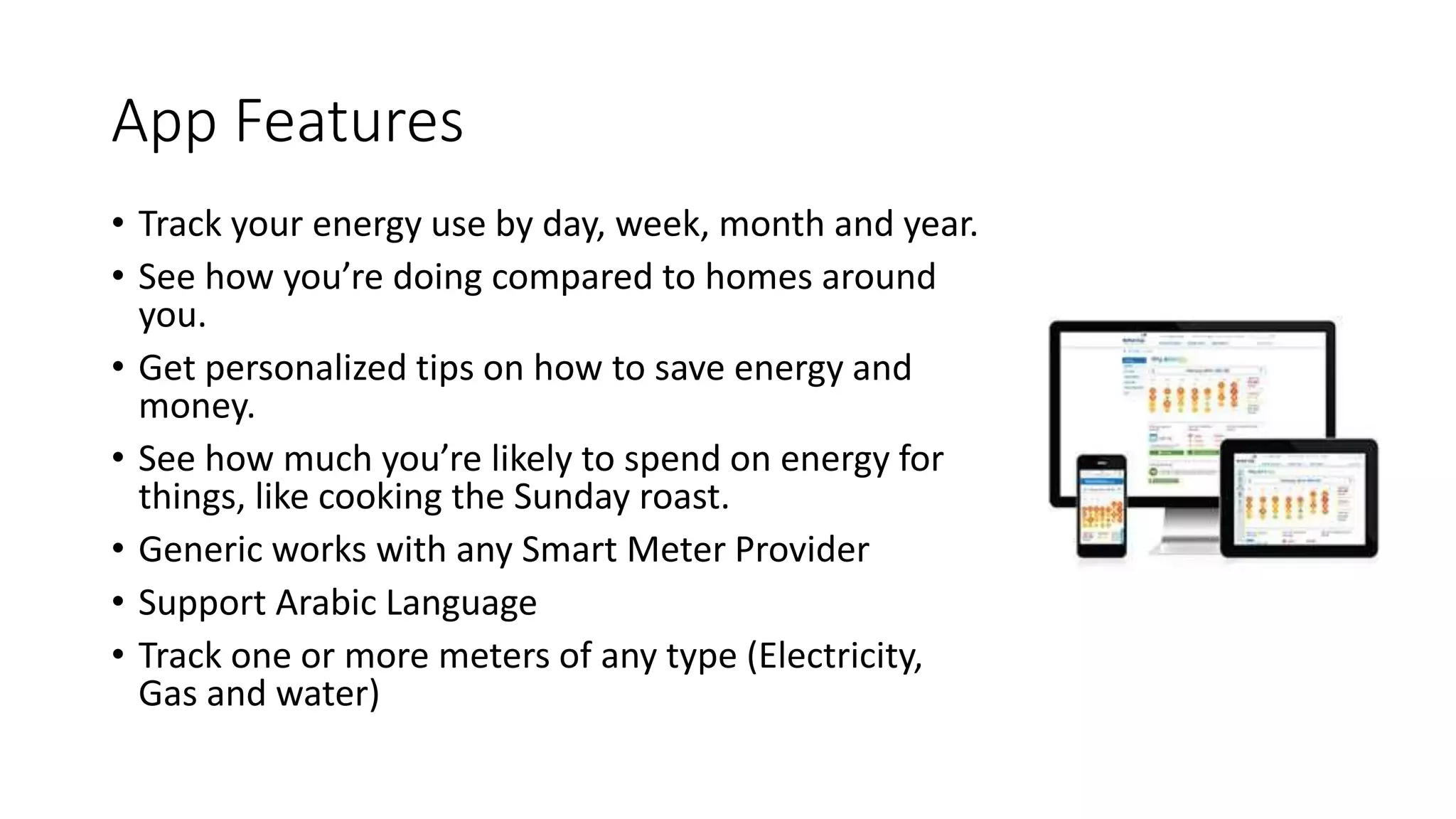 App Features
• Track your energy use by day, week, month and year.
• See how you’re doing compared to homes around
you.
• Get personalized tips on how to save energy and
money.
• See how much you’re likely to spend on energy for
things, like cooking the Sunday roast.
• Generic works with any Smart Meter Provider
• Support Arabic Language
• Track one or more meters of any type (Electricity,
Gas and water)
 