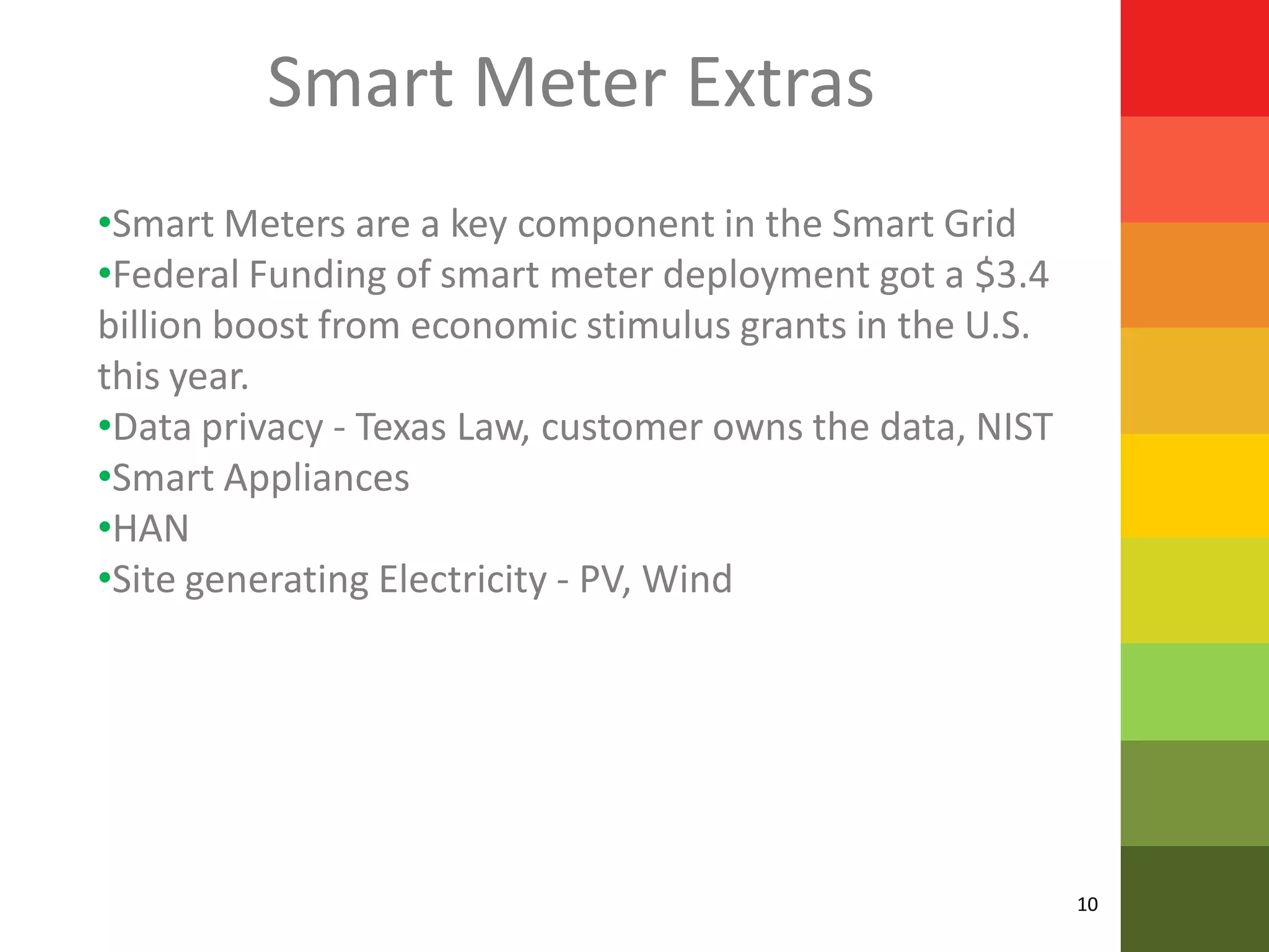 Smart Meter Extras
•Smart Meters are a key component in the Smart Grid
•Federal Funding of smart meter deployment got a $3.4
billion boost from economic stimulus grants in the U.S.
this year.
•Data privacy - Texas Law, customer owns the data, NIST
•Smart Appliances
•HAN
•Site generating Electricity - PV, Wind




                                                          10
 
