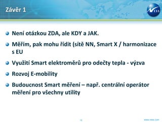 Závěr 1


  Není otázkou ZDA, ale KDY a JAK.
  Měřím, pak mohu řídit (sítě NN, Smart X / harmonizace
  s EU
  Využití Smart elektroměrů pro odečty tepla - výzva
  Rozvoj E-mobility
  Budoucnost Smart měření – např. centrální operátor
  měření pro všechny utility



                           10                      www.ness.com
 