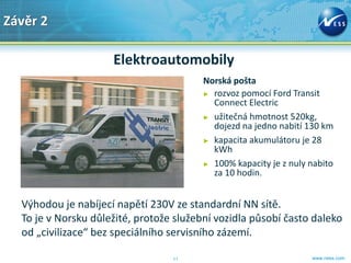 Závěr 2

                     Elektroautomobily
                                         Norská pošta
                                         ► rozvoz pomocí Ford Transit
                                           Connect Electric
                                         ► užitečná hmotnost 520kg,
                                           dojezd na jedno nabití 130 km
                                         ► kapacita akumulátoru je 28
                                           kWh
                                         ► 100% kapacity je z nuly nabito
                                           za 10 hodin.


  Výhodou je nabíjecí napětí 230V ze standardní NN sítě.
  To je v Norsku důležité, protože služební vozidla působí často daleko
  od „civilizace“ bez speciálního servisního zázemí.

                                  11                               www.ness.com
 