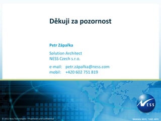Děkuji za pozornost


                                                  Petr Zápařka
                                                  Solution Architect
                                                  NESS Czech s.r.o.
                                                  e-mail: petr.zápařka@ness.com
                                                  mobil: +420 602 751 819




© 2011 Ness Technologies – Proprietary and Confidential                           NASDAQ: NSTC; TASE: NSTC
 