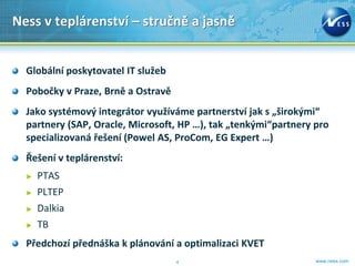Ness v teplárenství – stručně a jasně


  Globální poskytovatel IT služeb
  Pobočky v Praze, Brně a Ostravě
  Jako systémový integrátor využíváme partnerství jak s „širokými“
  partnery (SAP, Oracle, Microsoft, HP …), tak „tenkými“partnery pro
  specializovaná řešení (Powel AS, ProCom, EG Expert …)
  Řešení v teplárenství:
  ►   PTAS
  ►   PLTEP
  ►   Dalkia
  ►   TB
  Předchozí přednáška k plánování a optimalizaci KVET
                                    4                            www.ness.com
 