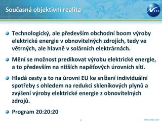 Současná objektivní realita


  Technologický, ale především obchodní boom výroby
  elektrické energie v obnovitelných zdrojích, tedy ve
  větrných, ale hlavně v solárních elektrárnách.
  Mění se možnost predikovat výrobu elektrické energie,
  a to především na nižších napěťových úrovních sítí.
  Hledá cesty a to na úrovni EU ke snížení individuální
  spotřeby s ohledem na redukci skleníkových plynů a
  zvýšení výroby elektrické energie z obnovitelných
  zdrojů.
  Program 20:20:20
                            6                        www.ness.com
 