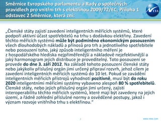 Směrnice Evropského parlamentu a Rady o společných
pravidlech pro vnitřní trh s elektřinou 2009/72/EC, Příloha 1
odstavec 2 Směrnice, která zní:

„Členské státy zajistí zavedení inteligentních měřících systémů, které
podpoří aktivní účast spotřebitelů na trhu s dodávkou elektřiny. Zavedení
těchto měřicích systémů může být podmíněno ekonomickým posouzením
všech dlouhodobých nákladů a přínosů pro trh a jednotlivého spotřebitele
nebo posouzení toho, jaký způsob inteligentního měření je
z hospodářského hlediska nejpřiměřenější a nákladově nejefektivnější a
jaký harmonogram jejich distribuce je proveditelný. Toto posouzení se
provede do dne 3. září 2012. Na základě tohoto posouzení členské státy
nebo jakýkoliv příslušný orgán jimi určený připraví rozvrh, jehož cílem je
zavedení inteligentních měřicích systémů do 10 let. Pokud se zavádění
inteligentních měřicích přístrojů vyhodnotí pozitivně, musí být do roku
2020 inteligentními měřicími systémy vybaveno alespoň 80 % spotřebitelů.
Členské státy, nebo jejich příslušný orgán jimi určený, zajistí
interoperabilitu těchto měřicích systémů, které mají být zavedeny na jejich
území, a řádně zohlední příslušné normy a osvědčené postupy, jakož i
význam rozvoje vnitřního trhu s elektřinou.“


                                     7                              www.ness.com
 