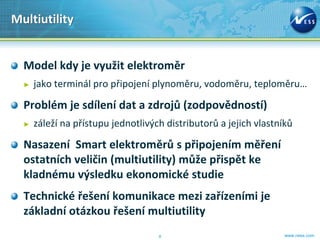 Multiutility


  Model kdy je využit elektroměr
  ►   jako terminál pro připojení plynoměru, vodoměru, teploměru…

  Problém je sdílení dat a zdrojů (zodpovědností)
  ►   záleží na přístupu jednotlivých distributorů a jejich vlastníků

  Nasazení Smart elektroměrů s připojením měření
  ostatních veličin (multiutility) může přispět ke
  kladnému výsledku ekonomické studie
  Technické řešení komunikace mezi zařízeními je
  základní otázkou řešení multiutility
                                    8                              www.ness.com
 