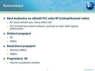Komunikace


 Bývá budována na základě PLC nebo RF (nízkopříkonové rádio)
 ►   RF různá měřidla jsou členy měřící sítě
 ►   PLC terminál pro ostatní zařízení, využívají se např. další registry
     elektroměru
 Drátová propojení
 ►   S0
 ►   MBUS
 Bezdrátová propojení
 ►   Wireless MBUS
 ►   Zigbee
 Proprietární RF
 ►   Vázáno na jednoho výrobce

                                         9                                  www.ness.com
 