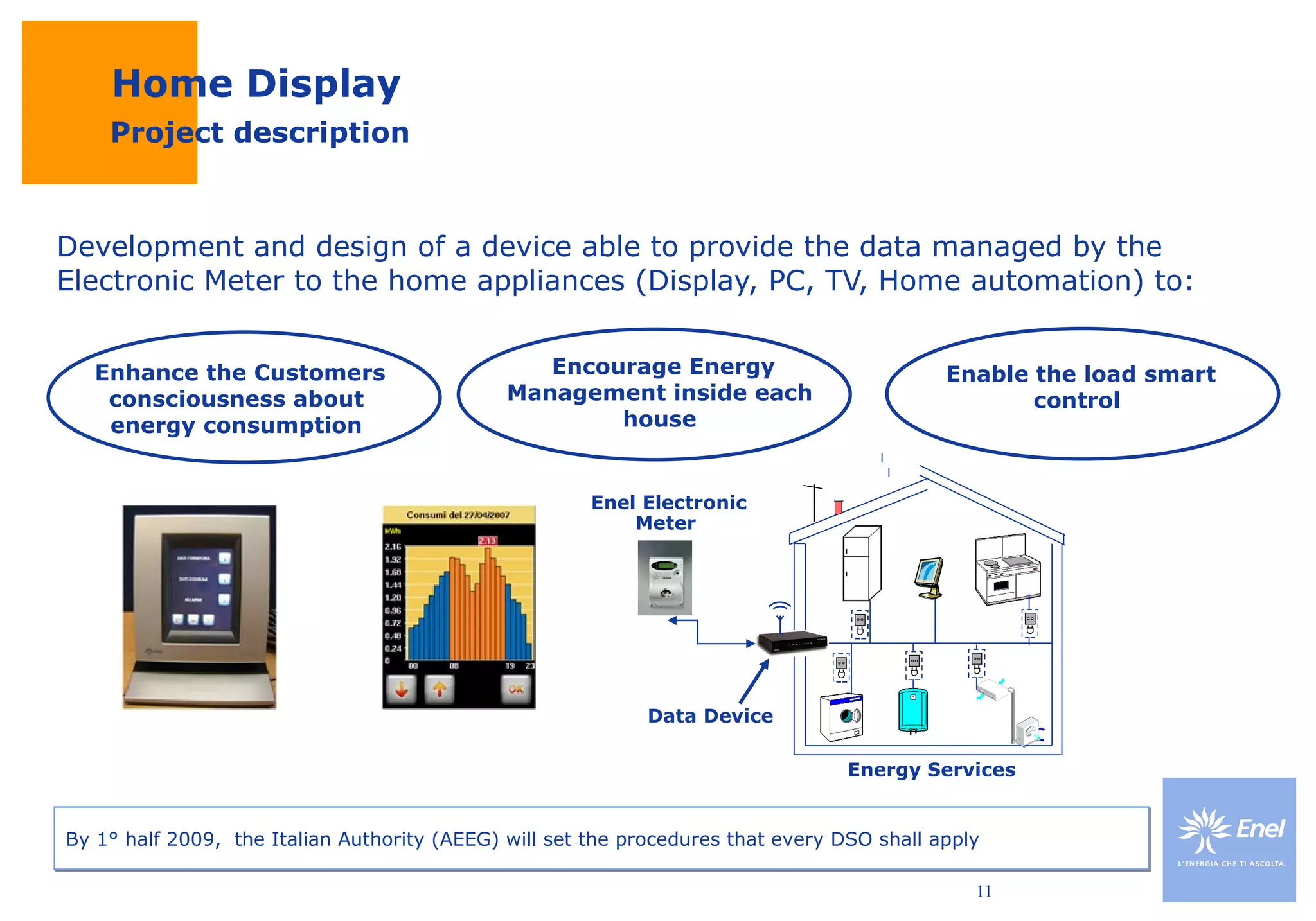 Home Display Development and design of a device able to provide the data managed by the Electronic Meter to the home appliances (Display, PC, TV, Home automation) to: Project description Enhance the Customers consciousness about energy consumption Encourage Energy Management inside each house Enable the load smart  control  Data Device Energy Services Enel Electronic Meter  By 1° half 2009,  the Italian Authority (AEEG) will set the procedures that every DSO shall apply 