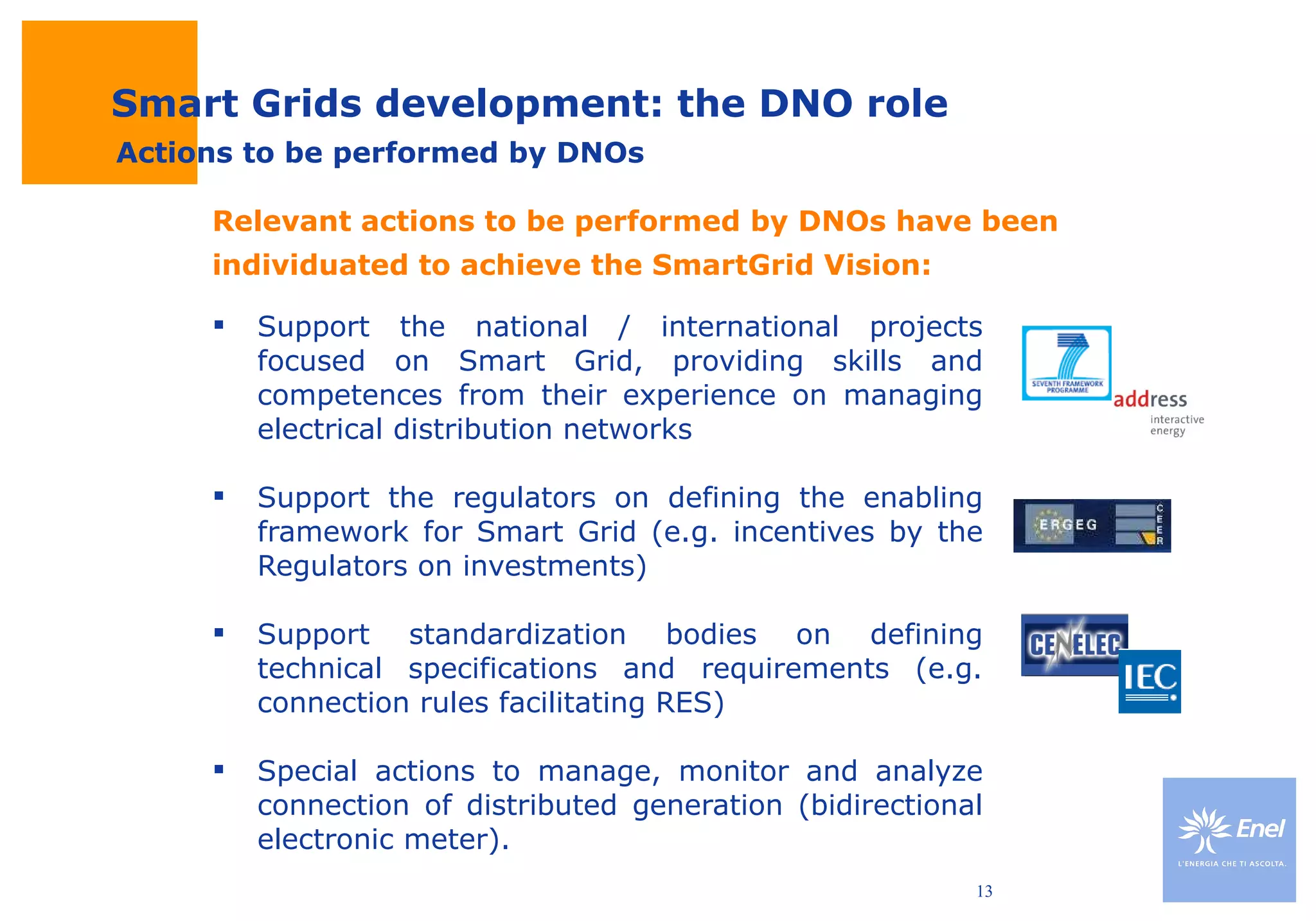 Support the national / international projects focused on Smart Grid, providing skills and competences from their experience on managing electrical distribution networks Support the regulators on defining the enabling framework for Smart Grid (e.g. incentives by the Regulators on investments) Support standardization bodies on defining technical specifications and requirements (e.g. connection rules facilitating RES) Special actions to manage, monitor and analyze connection of distributed generation (bidirectional electronic meter). Smart Grids development: the DNO role Relevant actions to be performed by DNOs have been individuated to achieve the SmartGrid Vision: Actions to be performed by DNOs 