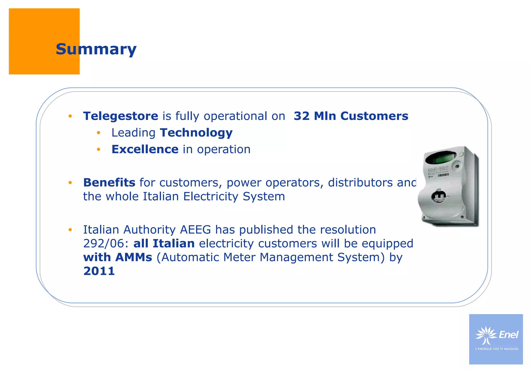 Summary Telegestore  is fully operational on  32 Mln Customers Leading  Technology Excellence  in operation Benefits  for customers, power operators, distributors and the whole Italian Electricity System Italian Authority AEEG has published the resolution 292/06:  all Italian  electricity customers will be equipped  with AMMs  (Automatic Meter Management System) by  2011 