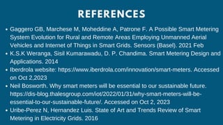 REFERENCES
Gaggero GB, Marchese M, Moheddine A, Patrone F. A Possible Smart Metering
System Evolution for Rural and Remote Areas Employing Unmanned Aerial
Vehicles and Internet of Things in Smart Grids. Sensors (Basel). 2021 Feb
K.S.K Weranga, Sisil Kumarawadu, D. P. Chandima. Smart Metering Design and
Applications. 2014
Iberdrola website: https://www.iberdrola.com/innovation/smart-meters. Accessed
on Oct 2,2023
Neil Bosworth. Why smart meters will be essential to our sustainable future.
https://dis-blog.thalesgroup.com/iot/2022/01/31/why-smart-meters-will-be-
essential-to-our-sustainable-future/. Accessed on Oct 2, 2023
Uribe-Perez N, Hernandez Luis. State of Art and Trends Review of Smart
Metering in Electricity Grids. 2016
 