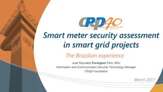 The Brazilian experience
Smart meter security assessment
in smart grid projects
March 2017
José Reynaldo Formigoni Filho, MSc
Information and Communication Security Technology Manager
CPqD Foundation
 