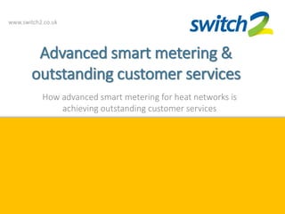 www.switch2.co.uk
Advanced smart metering &
outstanding customer services
How advanced smart metering for heat networks is
achieving outstanding customer services
 