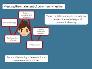 Meetingthechallengesofcommunityheating
Lack of knowledge
Debt exposure
Customer
perception and
satisfaction
Caring for
vulnerable
residents
Poorly operated
schemes
Community heating scheme minimum
requirements should be:
There is a definite move in the industry
to address these challenges of
community heating.
 