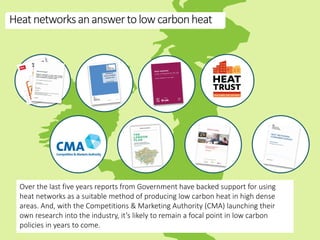 Heatnetworksananswertolowcarbonheat
Over the last five years reports from Government have backed support for using
heat networks as a suitable method of producing low carbon heat in high dense
areas. And, with the Competitions & Marketing Authority (CMA) launching their
own research into the industry, it’s likely to remain a focal point in low carbon
policies in years to come.
 