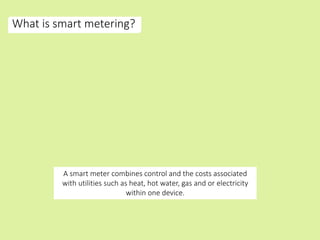 What is smart metering?
A smart meter combines control and the costs associated
with utilities such as heat, hot water, gas and or electricity
within one device.
 