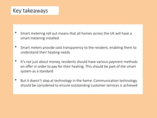 Key takeaways
• Smart metering roll out means that all homes across the UK will have a
smart metering installed
• Smart meters provide cost transparency to the resident, enabling them to
understand their heating needs
• It’s not just about money, residents should have various payment methods
on offer in order to pay for their heating. This should be part of the smart
system as a standard
• But it doesn’t stop at technology in the home. Communication technology
should be considered to ensure outstanding customer services is achieved
 