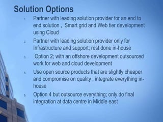 Solution Options
1. Partner with leading solution provider for an end to
end solution , Smart grid and Web tier development
using Cloud
2. Partner with leading solution provider only for
Infrastructure and support; rest done in-house
3. Option 2; with an offshore development outsourced
work for web and cloud development
4. Use open source products that are slightly cheaper
and compromise on quality ; integrate everything in-
house
5. Option 4 but outsource everything; only do final
integration at data centre in Middle east
 