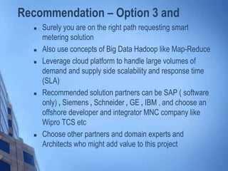 Recommendation – Option 3 and
 Surely you are on the right path requesting smart
metering solution
 Also use concepts of Big Data Hadoop like Map-Reduce
 Leverage cloud platform to handle large volumes of
demand and supply side scalability and response time
(SLA)
 Recommended solution partners can be SAP ( software
only) , Siemens , Schneider , GE , IBM , and choose an
offshore developer and integrator MNC company like
Wipro TCS etc
 Choose other partners and domain experts and
Architects who might add value to this project
 