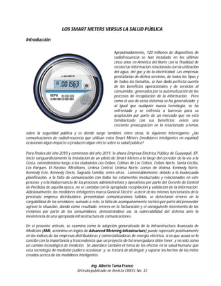 Energía

LOS SMART METERS
VERSUS
LA SALUD PÚBLICA
Introducción

Ing. Alberto Tama Franco
MAE, MGE, MBA
Asesor de la Gerencia
General de la Corporación
Eléctrica del Ecuador

Aproximadamente, 120 millones de
dispositivos de radiofrecuencia se han
instalado en los últimos cinco años en
América del Norte con la finalidad de
recolectar información relacionada con
la utilización del agua, del gas y de la
electricidad. Las empresas prestatarias
de dichos servicios, de todos los tipos y de
todos los tamaños, se han dado perfecta
cuenta de los beneficios operacionales y
de servicios al consumidor, generados
por la automatización de los procesos
de recopilación de la información. Pero
como el uso de estos sistemas se ha generalizado; y al igual que cualquier nueva
tecnología, se ha enfrentado y se enfrenta
a barreras para su aceptación por parte
de un mercado que no está familiarizado
con sus beneficios; existe una creciente
preocupación en lo relacionado a temas
sobre la seguridad pública y es donde
surge también, entre otras, la siguiente
interrogante: ¿las comunicaciones de radiofrecuencia que utilizan estos Smart
Meters (medidores inteligentes en español) ocasionan algún impacto o producen algún efecto sobre la salud pública?
Para finales del año 2010 y comienzos
del año 2011, la ahora Empresa Eléctrica Pública de Guayaquil, EP, inició
vanguardistamente la instalación de un
piloto de Smart Meters a lo largo del
corredor de la vía a la Costa, extendiéndose luego a las ciudadelas Los Ceibos,
Colinas de Los Ceibos, Ceibos Norte,
Santa Cecilia, Los Parques, El Paraíso,
Miraflores, Urdesa Central, Urdesa Norte, Lomas de Urdesa, Kennedy Norte,
Kennedy Este, Kennedy Oeste, Sagrada
Familia, entre otras. Lamentablemente,
debido a la inadecuada planificación, a

8

la falta de comunicación con todos los
estamentos involucrados y relacionados
en este proceso; y a la inobservancia de
los procesos administrativos y operativos por parte del Gerente de Control de
Pérdidas de aquella época, no se contaba
con la apropiada recopilación y validación de la información. Adicionalmente,
los medidores inteligentes marca General
Electric -a decir de los mismos funcionarios de la precitada empresa distribuidora- presentaban comunicaciones fallidas,
se detectaron errores en la cargabilidad
de los servidores; sumado a esto, la falta
de acompañamiento técnico por parte
del proveedor agravó la situación, dando
como resultado: errores en la facturación y el consiguiente incremento de los
reclamos por parte de los consumidores;
demostrándose así, la vulnerabilidad
del sistema ante la inexistencia de una
apropiada infraestructura de comunicaciones.
En el presente artículo, se examina como
la adopción generalizada de la Infraestructura Avanzada de Medición (AMI,
acrónimo en Inglés de Advanced Metering Infrastructure) puede repercutir positivamente en los índices de las
empresas distribuidoras y comercializadoras de energía eléctrica, si es que
acaso se lo concibe con la importancia
y trascendencia que un proyecto de tal
envergadura debe tener, y no solo como
un cambio tecnológico de medición. Se
abordará también el tema de los efectos
en la salud humana que esta tecnología
de medición pudiera ocasionar; y, se tratará de distinguir y separar los hechos de
los mitos creados acerca de los medidores
inteligentes.

 