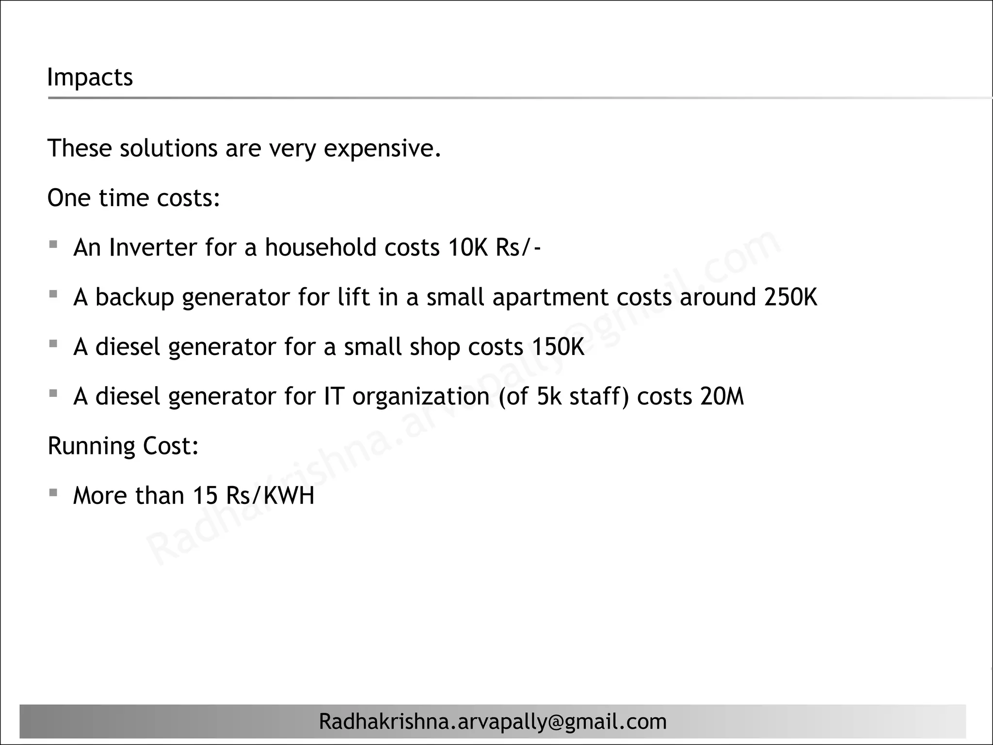 Impacts

These solutions are very expensive.

One time costs:


                                                             c om
 An Inverter for a household costs 10K Rs/-
                                                          l.
 A backup generator for lift in a small apartment costs iaround 250K

 A diesel generator for a small shop costs 150K g
                                                    ma
                                             ly@
                                          al5k staff) costs 20M
                                      ap
                                 arv
 A diesel generator for IT organization (of

Running Cost:
                            na.
                   Kr
 More than 15 Rs/KWH  ish
            ad ha
          R


                        Radhakrishna.arvapally@gmail.com
 