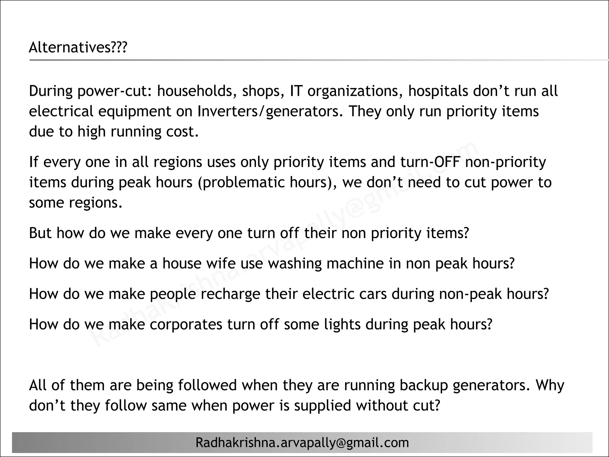 Alternatives???

During power-cut: households, shops, IT organizations, hospitals don’t run all
electrical equipment on Inverters/generators. They only run priority items
due to high running cost.

                                                               c om
If every one in all regions uses only priority items and turn-OFF non-priority
                                                           il.
                                                    ma
items during peak hours (problematic hours), we don’t need to cut power to
some regions.                                     g
                                       al ly@ priority items?
                                   ap
But how do we make every one turn off their non
How do we make a house wife user
                                 v
                              a washing machine in non peak hours?
                         na. their electric cars during non-peak hours?
                 Kr ish
How do we make people recharge

           ad ha
How do we make corporates turn off some lights during peak hours?
         R
All of them are being followed when they are running backup generators. Why
don’t they follow same when power is supplied without cut?

                        Radhakrishna.arvapally@gmail.com
 