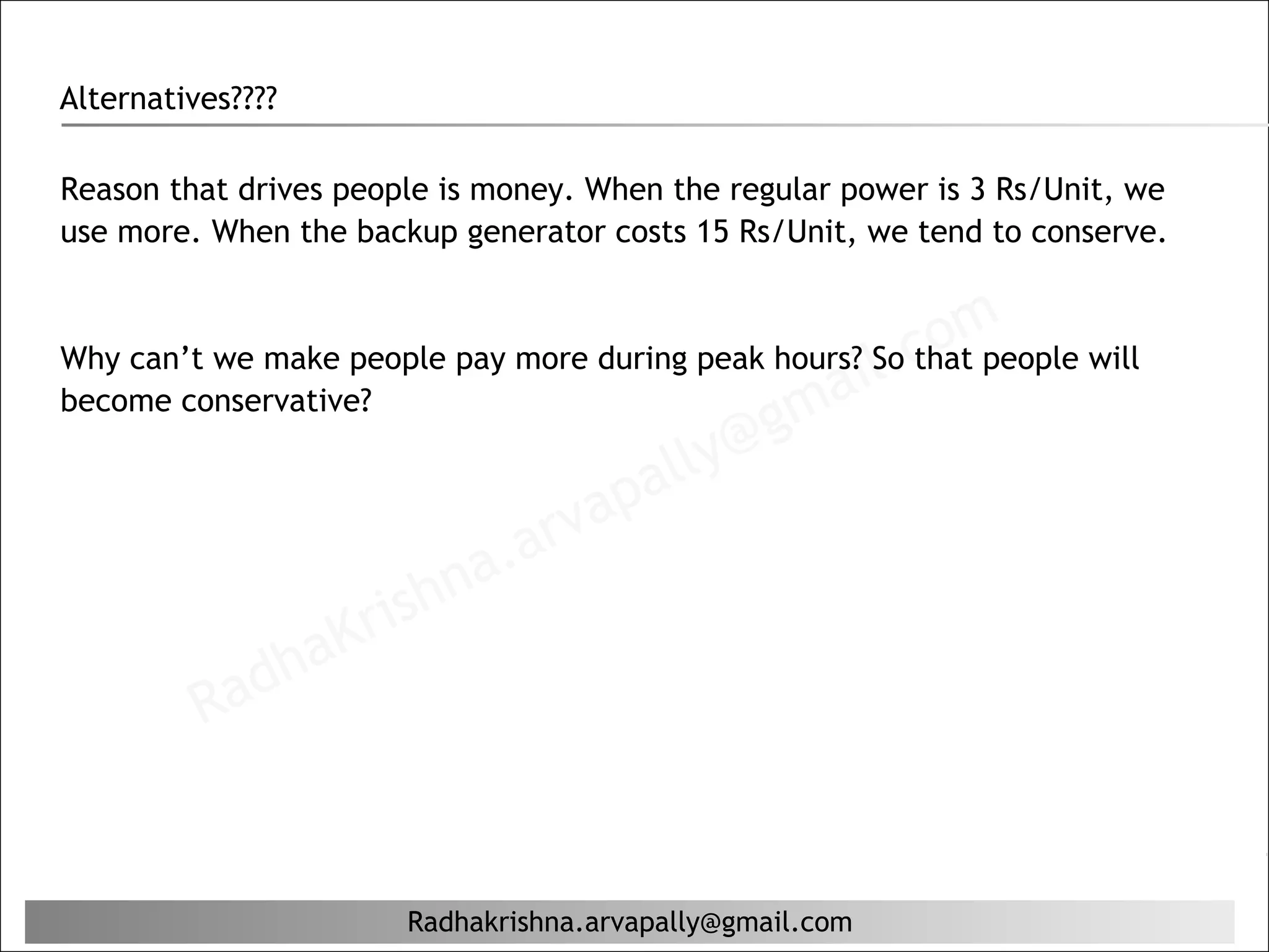 Alternatives????

Reason that drives people is money. When the regular power is 3 Rs/Unit, we
use more. When the backup generator costs 15 Rs/Unit, we tend to conserve.



                                                    il. c om
Why can’t we make people pay more during peak hours? So that people will
become conservative?                           ma
                                       lly @g
                                   pa
                              r va
                       hn a. a
                    ris
               aK
            dh
         Ra


                       Radhakrishna.arvapally@gmail.com
 