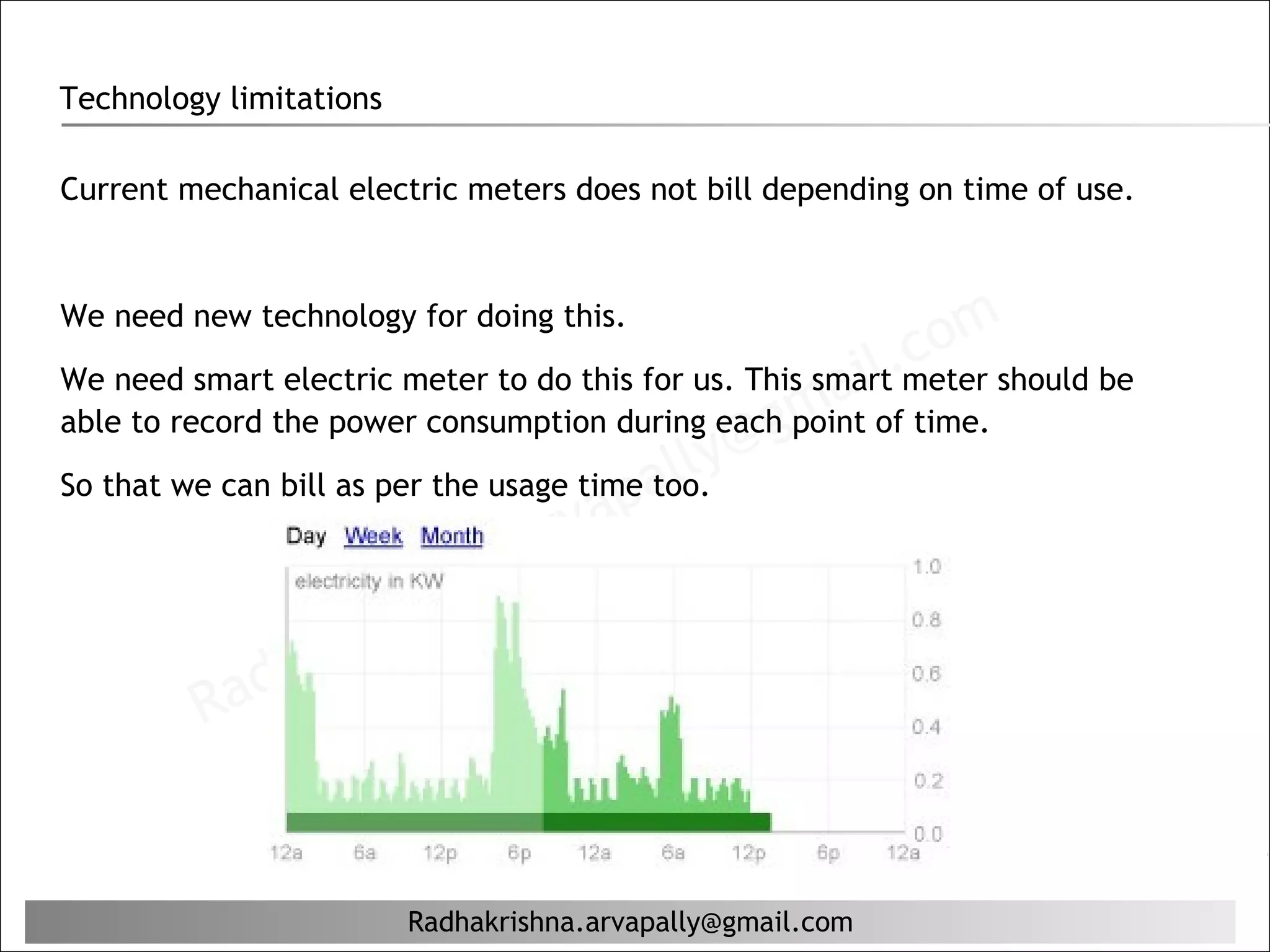 Technology limitations

Current mechanical electric meters does not bill depending on time of use.




                                                            comshould be
We need new technology for doing this.

We need smart electric meter to do this for us. This smart.
                                                      ail meter
                                                 gm
able to record the power consumption during each point of time.

So that we can bill as per the usage time al
                                             ly@
                                        p too.
                                   r va
                          hn  a. a
                      ris
                  aK
              dh
          Ra


                         Radhakrishna.arvapally@gmail.com
 