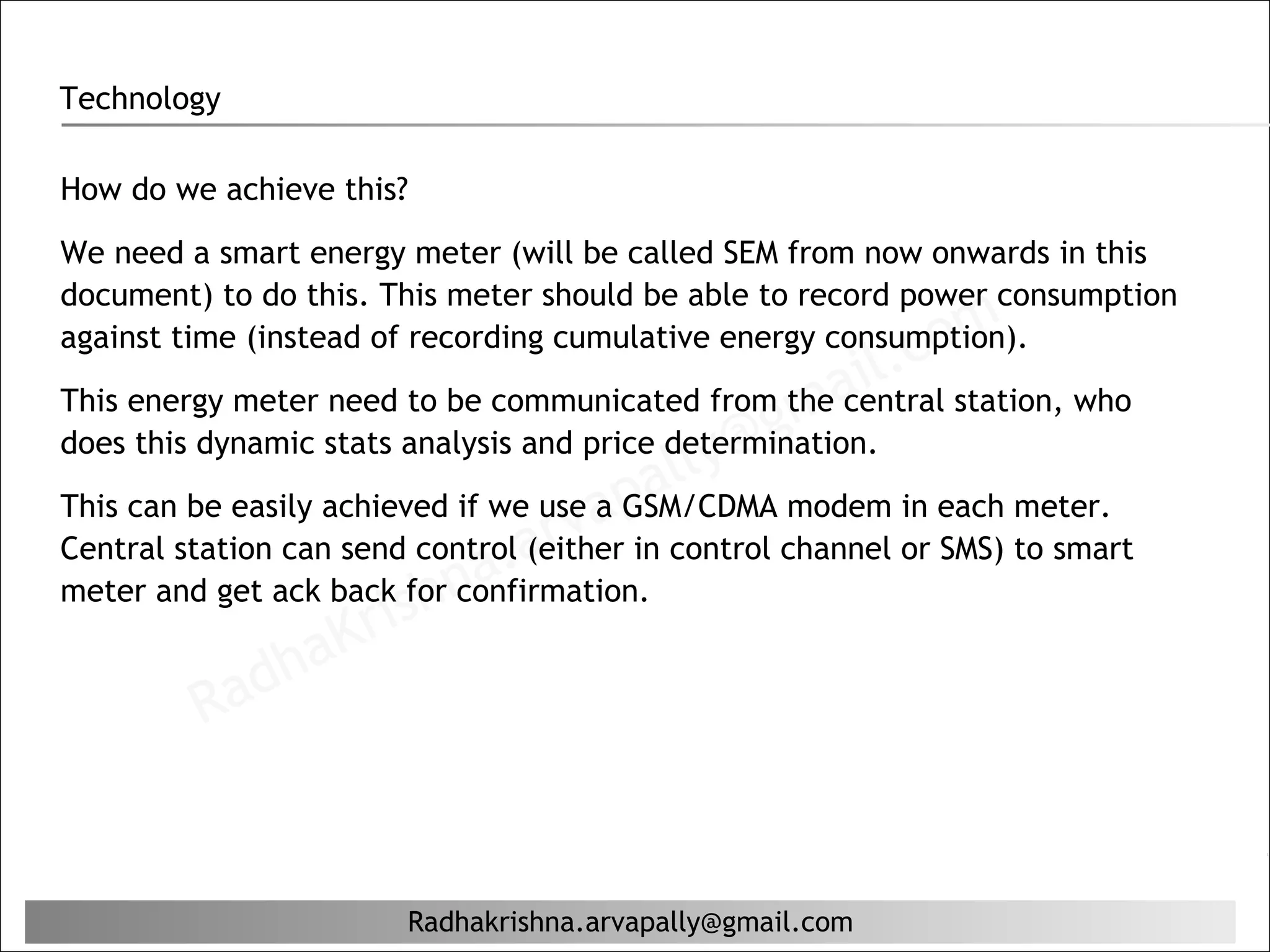 Technology

How do we achieve this?

We need a smart energy meter (will be called SEM from now onwards in this
document) to do this. This meter should be able to record power consumption
                                                               c om
against time (instead of recording cumulative energy consumption).
                                                           il.
                                                    ma
This energy meter need to be communicated from the central station, who
                                                  g
                                            ly@
does this dynamic stats analysis and price determination.
                                         al
                                    ap
                                arv
This can be easily achieved if we use a GSM/CDMA modem in each meter.

                             a.
Central station can send control (either in control channel or SMS) to smart
                        hn
                     ris
meter and get ack back for confirmation.

             ha    K
         Rad


                        Radhakrishna.arvapally@gmail.com
 